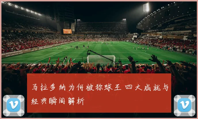 马拉多纳为何被称球王 四大成就与经典瞬间解析