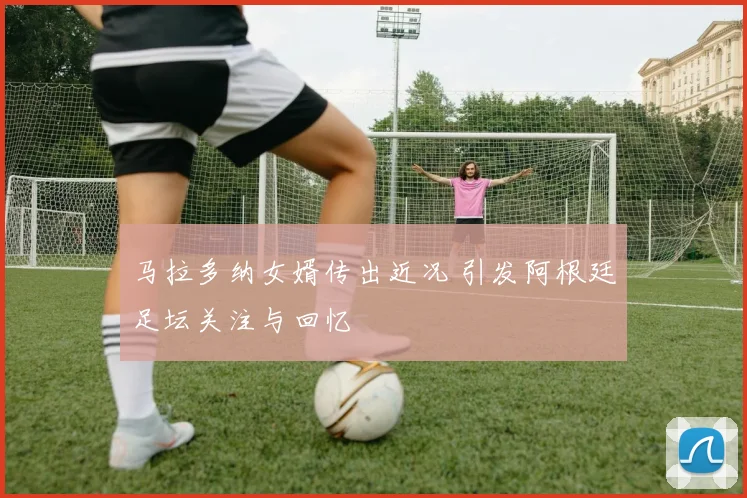 马拉多纳女婿传出近况 引发阿根廷足坛关注与回忆